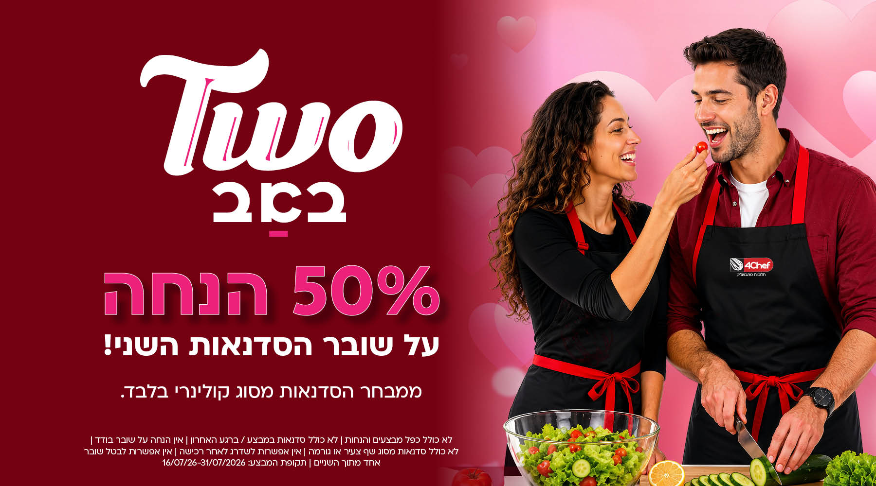 טו באב. 50 אחוז על שובר הסדנאות השני. ממבחר הסדנאות מסוג קולינרי בלבד. לא כולל כפל מבצעים והנחות. לא כולל סדנאות במבצע/ ברגע האחרון. אין הנחת שובר בודד, לא כולל סדנאות מסוג שף צעיר או גורמה. אין אפשרות לשדרג לאחר רכישה. אין אפשרות לבטל שובר אחד מתוך השניים. תקופת מבצע: 16/07/26-31/07/2026