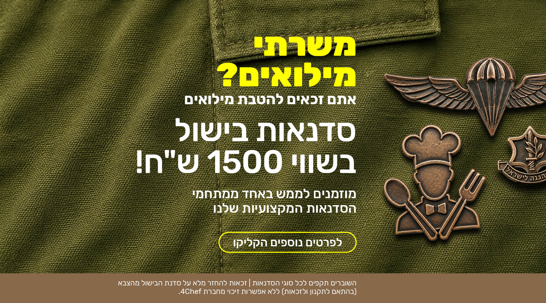משרתי מילואים? אתם זכאים להטבת מילואים. סדנאות בישול בשווי 1500 שקלים! מוזמנים לממש באחד ממתחמי הסדנאות המקצועיות שלנו. לפרטים נוספים הקליקו. השוברים תקפים לכל סוגי הסדנאות. זכאות להחזר מלא על סדנת הבישול מהצבא (בהתאם לתקנון ולזכאות) ללא אפשרות זיכוי מחברת פורשף. 